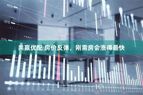 共赢优配 房价反弹，刚需房会涨得最快